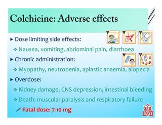 Colchicine: Adverse effects
 Dose limiting side effects:
 Nausea, vomiting, abdominal pain, diarrhoea
 Chronic administration:
 Myopathy, neutropenia, aplastic anaemia, alopecia
 Overdose:
 Kidney damage, CNS depression, intestinal bleeding
 Death: muscular paralysis and respiratory failure
 Fatal dose: 7-10 mg
 