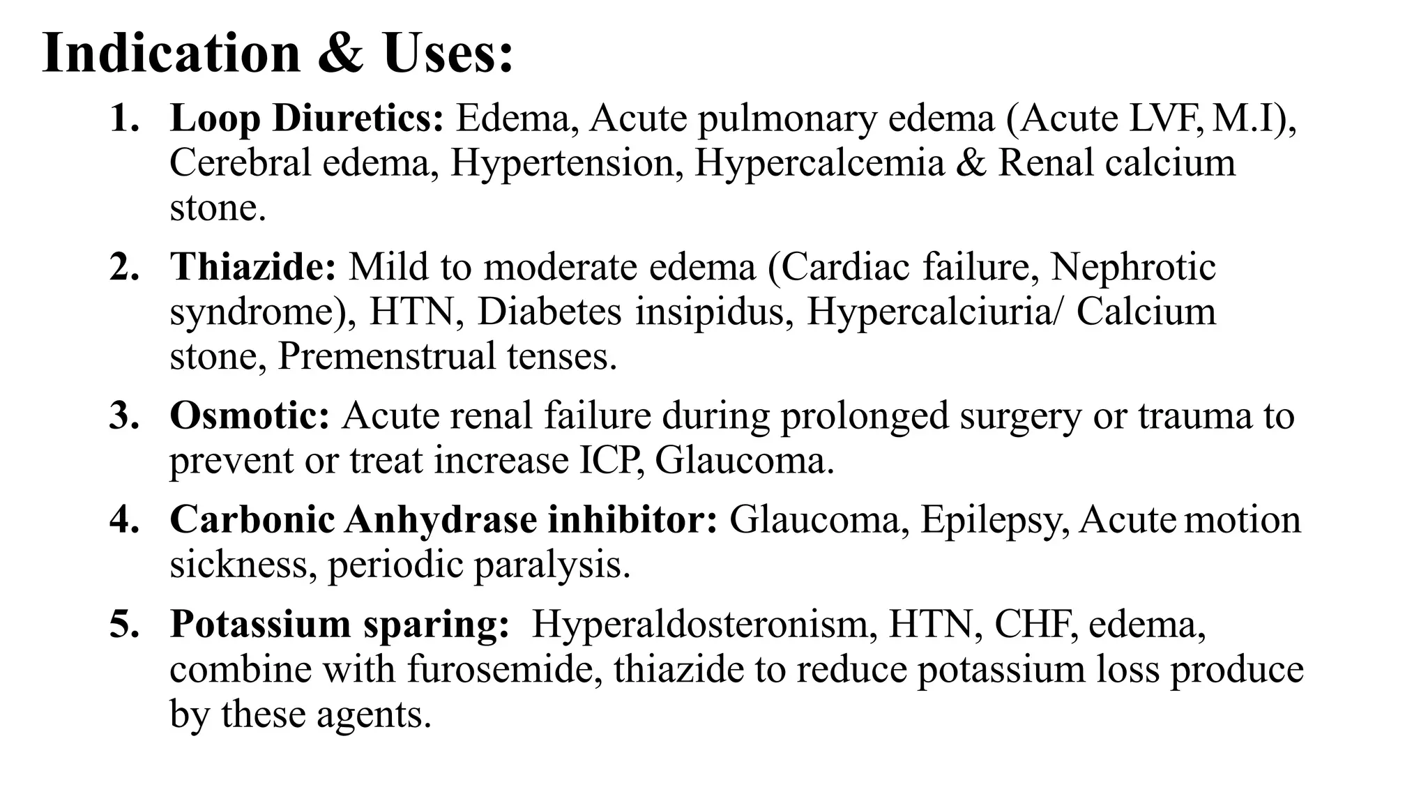Indication & Uses:
1. Loop Diuretics: Edema, Acute pulmonary edema (Acute LVF, M.I),
Cerebral edema, Hypertension, Hypercalcemia & Renal calcium
stone.
2. Thiazide: Mild to moderate edema (Cardiac failure, Nephrotic
syndrome), HTN, Diabetes insipidus, Hypercalciuria/ Calcium
stone, Premenstrual tenses.
3. Osmotic: Acute renal failure during prolonged surgery or trauma to
prevent or treat increase ICP, Glaucoma.
4. Carbonic Anhydrase inhibitor: Glaucoma, Epilepsy, Acute motion
sickness, periodic paralysis.
5. Potassium sparing: Hyperaldosteronism, HTN, CHF, edema,
combine with furosemide, thiazide to reduce potassium loss produce
by these agents.
 