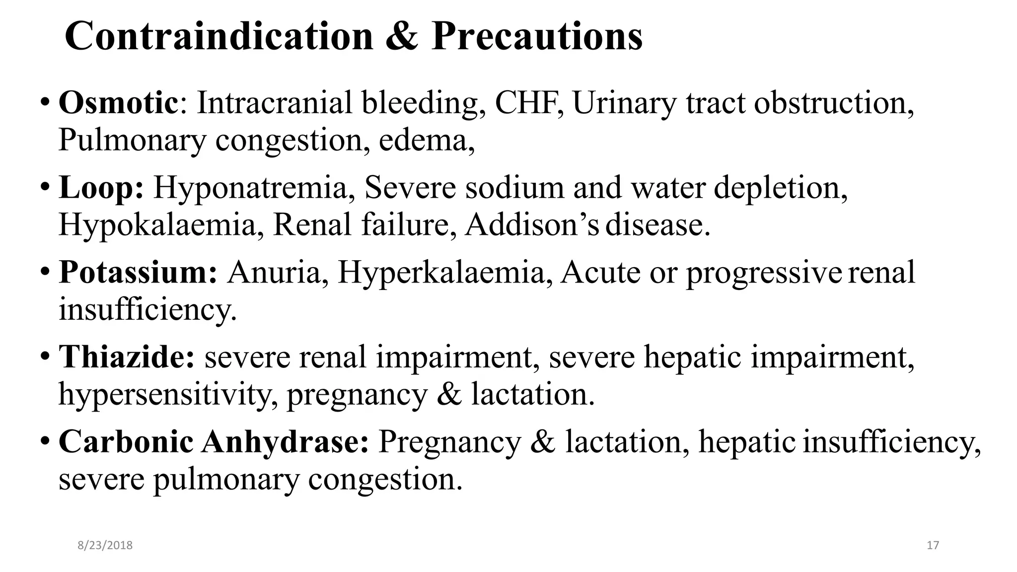 Contraindication & Precautions
• Osmotic: Intracranial bleeding, CHF, Urinary tract obstruction,
Pulmonary congestion, edema,
• Loop: Hyponatremia, Severe sodium and water depletion,
Hypokalaemia, Renal failure, Addison’sdisease.
• Potassium: Anuria, Hyperkalaemia, Acute or progressive renal
insufficiency.
• Thiazide: severe renal impairment, severe hepatic impairment,
hypersensitivity, pregnancy & lactation.
• Carbonic Anhydrase: Pregnancy & lactation, hepatic insufficiency,
severe pulmonary congestion.
8/23/2018 17
 