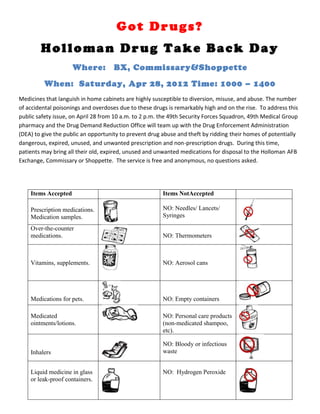 Got Drugs?
        Holloman Drug Take Back Day
                     Where:          BX, Commissary&Shoppette
         When: Saturday, Apr 28, 2012 Time: 1000 – 1400
Medicines that languish in home cabinets are highly susceptible to diversion, misuse, and abuse. The number
of accidental poisonings and overdoses due to these drugs is remarkably high and on the rise. To address this
public safety issue, on April 28 from 10 a.m. to 2 p.m. the 49th Security Forces Squadron, 49th Medical Group
pharmacy and the Drug Demand Reduction Office will team up with the Drug Enforcement Administration
(DEA) to give the public an opportunity to prevent drug abuse and theft by ridding their homes of potentially
dangerous, expired, unused, and unwanted prescription and non-prescription drugs. During this time,
patients may bring all their old, expired, unused and unwanted medications for disposal to the Holloman AFB
Exchange, Commissary or Shoppette. The service is free and anonymous, no questions asked.




    Items Accepted                                      Items NotAccepted

    Prescription medications.                           NO: Needles/ Lancets/
    Medication samples.                                 Syringes

    Over-the-counter
    medications.                                        NO: Thermometers



    Vitamins, supplements.                              NO: Aerosol cans




    Medications for pets.                               NO: Empty containers

    Medicated                                           NO: Personal care products
    ointments/lotions.                                  (non-medicated shampoo,
                                                        etc).

                                                        NO: Bloody or infectious
    Inhalers                                            waste


    Liquid medicine in glass                            NO: Hydrogen Peroxide
    or leak-proof containers.
 