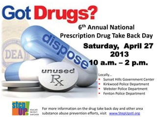 6th Annual National
Prescription Drug Take Back Day
Saturday, April 27
2013
10 a.m. – 2 p.m.
Locally…
 Sunset Hills Government Center
 Kirkwood Police Department
 Webster Police Department
 Fenton Police Department
For more information on the drug take back day and other area
substance abuse prevention efforts, visit www.StepUpstl.org
 