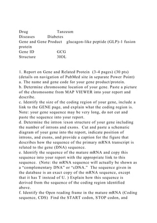 Drug Tanzeum
Diseases Diabetes
Gene and Gene Product glucagon-like peptide (GLP)-1 fusion
protein
Gene ID GCG
Structure 3IOL
1. Report on Gene and Related Protein (3-4 pages) (30 pts)
(details on navigation of PubMed site in separate Power Point)
a. The name and gene code for your gene product/protein.
b. Determine chromosome location of your gene. Paste a picture
of the chromosome from MAP VIEWER into your report and
describe.
c. Identify the size of the coding region of your gene, include a
link to the GENE page, and explain what the coding region is.
Note: your gene sequence may be very long, do not cut and
paste the sequence into your report.
d. Determine the intron /exon structure of your gene including
the number of introns and exons. Cut and paste a schematic
diagram of your gene into the report, indicate position of
introns, and exons, and provide a caption for the figure that
describes how the sequence of the primary mRNA transcript is
related to the gene (DNA) sequence.
e. Identify the sequence of the mature mRNA and copy this
sequence into your report with the appropriate link to this
sequence. (Note: the mRNA sequence will actually be shown as
a “complementary DNA” or “cDNA.” The sequence given in
the database is an exact copy of the mRNA sequence, except
that it has T instead of U. ) Explain how this sequence is
derived from the sequence of the coding region identified
above.
f. Identify the Open reading frame in the mature mRNA (Coding
sequence, CDS) Find the START codon, STOP codon, and
 