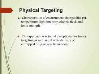 Physical Targeting
Characteristics of environment changes like pH,
temperature, light intensity, electric field, and
ionic strength.
This approach was found exceptional for tumor
targeting as well as cytosolic delivery of
entrapped drug or genetic material.
 