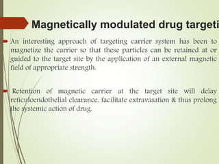 Magnetically modulated drug targeti
 An interesting approach of targeting carrier system has been to
magnetize the carrier so that these particles can be retained at or
guided to the target site by the application of an external magnetic
field of appropriate strength.
 Retention of magnetic carrier at the target site will delay
reticuloendothelial clearance, facilitate extravasation & thus prolong
the systemic action of drug.
 