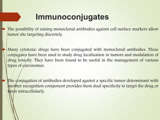 Immunoconjugates
 The possibility of raising monoclonal antibodies against cell surface markers allow
tumor site targeting discretely.
 Many cytotoxic drugs have been conjugated with monoclonal antibodies. These
conjugates have been used to study drug localization in tumors and modulation of
drug toxicity. They have been found to be useful in the management of various
types of carcinomas.
 The conjugation of antibodies developed against a specific tumor determinant with
another recognition component provides them dual specificity to target the drug or
toxin intracellularly.
 
