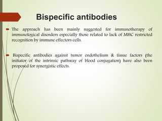 Bispecific antibodies
 The approach has been mainly suggested for immunotherapy of
immunological disorders especially those related to lack of MHC restricted
recognition by immune effectors cells.
 Bispecific antibodies against tumor endothelium & tissue factors (the
initiator of the intrinsic pathway of blood conjugation) have also been
proposed for synergistic effects.
 