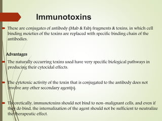 Immunotoxins
 These are conjugates of antibody (Mab & Fab) fragments & toxins, in which cell
binding moieties of the toxins are replaced with specific binding chain of the
antibodies.
Advantages
 The naturally occurring toxins used have very specific biological pathways in
producing their cytocidal effects.
 The cytotoxic activity of the toxin that is conjugated to the antibody does not
involve any other secondary agent(s).
 Theoretically, immunotoxins should not bind to non-malignant cells, and even if
they do bind, the internalization of the agent should not be sufficient to neutralize
the therapeutic effect.
 