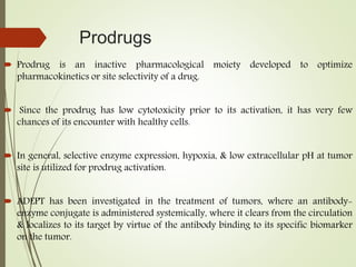 Prodrugs
 Prodrug is an inactive pharmacological moiety developed to optimize
pharmacokinetics or site selectivity of a drug.
 Since the prodrug has low cytotoxicity prior to its activation, it has very few
chances of its encounter with healthy cells.
 In general, selective enzyme expression, hypoxia, & low extracellular pH at tumor
site is utilized for prodrug activation.
 ADEPT has been investigated in the treatment of tumors, where an antibody-
enzyme conjugate is administered systemically, where it clears from the circulation
& localizes to its target by virtue of the antibody binding to its specific biomarker
on the tumor.
 