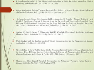  R. Panchagnula and C. S. Dey, Monoclonal Antibodies in Drug Targeting, Journal of Clinical
Pharmacy and Therapeutic, 22, Pg. No. 7 – 19, 1997.
 Gupta Manish and Sharma Vimukta, Targeted drug delivery system: A Review, Research Journal
of Chemical Sciences, Vol. 1 (2), Pg. No. 135 – 138, May 2011.
 Archana Swami , Jinjun Shi , Suresh Gadde , Alexander R. Votruba , Nagesh Kolishetti , and
Omid C. Farokhzad, Chapter 2 Nanoparticles for Targeted and Temporally Controlled Drug
Delivery, Multifunctional Nanoparticles for Drug Delivery Applications: Imaging, Targeting,
and Delivery, Nanostructure Science and Technology, Pg. No, 9 – 29, 2012.
 Andrew M. Scott1, James P. Allison and Jedd D. Wolchok, Monoclonal Antibodies in Cancer
Therapy, Cancer Immunity, Vol. 12, Pg. No. 14 – 21, 2012.
 Nurit Becker and Itai Benhar, Antibody-Based Immunotoxins for the Treatment of Cancer,
Antibodies, 1, Pg, No. 39 – 69, 2012.
 Tirupathi Rao K, Suria Prabha K and Muthu Prasanna, Resealed Erythrocytes: As a Specified tool
in Novel Drug Delivery Carrier System, Research Journal of Pharmaceutical, Biological and
Chemical Sciences, Vol. 2, Issue 4, Pg. No. 496 – 512, October – December 2011.
 Theresa M. Allen, Ligand-Targeted Therapeutics in Anticancer Therapy, Nature Review –
Cancer, Vol. 2, Pg. No. 750 – 763, October 2002.
 