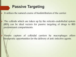 Passive Targeting
 It utilizes the natural course of biodistribution of the carrier.
 The colloids which are taken up by the reticulo-endothelial system
(RES) can be ideal vectors for passive targeting of drugs to RES
predominant compartments.
 Passive capture of colloidal carriers by macrophages offers
therapeutic opportunities for the delivery of anti-infective agents.
 