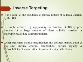 Inverse Targeting
 It is a result of the avoidance of passive uptake of colloidal carriers
by the RES.
 It can be achieved by suppressing the function of RES by pre-
junction of a large amount of blank colloidal carriers or
macromolecules like dextran sulphate.
 Other strategies include modification and defined manipulation of
the size, surface charge, composition, surface rigidity &
hydrophilicity characteristics of carriers for desirable biofate.
 