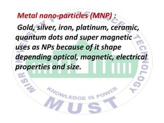 Metal nano-particles (MNP) :
Gold, silver, iron, platinum, ceramic,
quantum dots and super magnetic
uses as NPs because of it shape
depending optical, magnetic, electrical
properties and size.
 