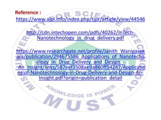 Reference :
https://www.ajol.info/index.php/tjpr/article/view/44546
http://cdn.intechopen.com/pdfs/40262/InTech-
Nanotechnology_in_drug_delivery.pdf
https://www.researchgate.net/profile/Janith_Wanigasek
ara/publication/294675586_Applications_of_Nanotechn
ology_in_Drug_Delivery_and_Design_-
_An_Insight/links/587eef3508ae9a860ff54287/Applicatio
ns-of-Nanotechnology-in-Drug-Delivery-and-Design-An-
Insight.pdf?origin=publication_detail
 