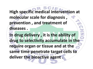 High specific medical intervention at
molecular scale for diagnosis ,
prevention , and treatment of
diseases .
In drug delivery , it is the ability of
drug to selectivity accumulate in the
require organ or tissue and at the
same time penetrate target cells to
deliver the bioactive agent .
 