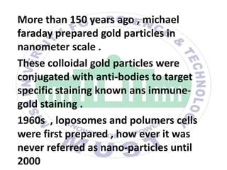 More than 150 years ago , michael
faraday prepared gold particles in
nanometer scale .
These colloidal gold particles were
conjugated with anti-bodies to target
specific staining known ans immune-
gold staining .
1960s , loposomes and polumers cells
were first prepared , how ever it was
never referred as nano-particles until
2000
 