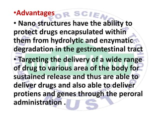 •Advantages
• Nano structures have the ability to
protect drugs encapsulated within
them from hydrolytic and enzymatic
degradation in the gestrontestinal tract
• Targeting the delivery of a wide range
of drug to various area of the body for
sustained release and thus are able to
deliver drugs and also able to deliver
protiens and genes through the peroral
administration .
 