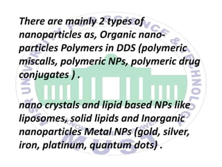 There are mainly 2 types of
nanoparticles as, Organic nano-
particles Polymers in DDS (polymeric
miscalls, polymeric NPs, polymeric drug
conjugates ) .
nano crystals and lipid based NPs like
liposomes, solid lipids and Inorganic
nanoparticles Metal NPs (gold, silver,
iron, platinum, quantum dots) .
 