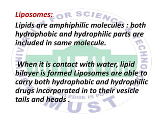 Liposomes:
Lipids are amphiphilic molecules : both
hydrophobic and hydrophilic parts are
included in same molecule.
When it is contact with water, lipid
bilayer is formed Liposomes are able to
carry both hydrophobic and hydrophilic
drugs incorporated in to their vesicle
tails and heads .
 