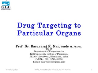 Drug Targeting to
Particular Organs
Prof. Dr. Basavaraj K. Nanjwade M. Pharm.,
Ph. D
Department of Pharmaceutics
KLE University College of Pharmacy,
BELGAUM-590010, Karnataka, India.
Cell No.: 0091-9742431000
E-mail: nanjwadebk@gmail.com
28 February 2013 1DDSEC, Prince of Songkla University, Hat Yai, Thailand.
 