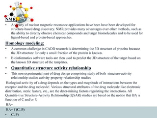 NMR:
• A variety of nuclear magnetic resonance applications have been have been developed for
structure-based drug discovery. NMR provides many advantages over other methods, such as
the ability to directly observe chemical compounds and target biomolecules and to be used for
ligand-based and protein-based approaches.
Homology modeling:
• A common challenge in CADD research is determining the 3D structure of proteins because
the 3D structure for only a small fraction of the protein is known.
• Bioinformatics software tools are then used to predict the 3D structure of the target based on
the known 3D structure of the templates.
• Quantitative structure activity relationship
• This non experimental part of drug design comprising study of both structure-activity
relationship studies activity-property relationship studies
Biological activ-ity of a drug depends on the types and magnitude of interactions between the
receptor and the drug molecule'. Various structural attributes of the drug molecule like electronic
distribution, steric feature, etc., are the deter-mining factors regulating the interactions. All
Quantita-tive Structure-Activity Relationship (QSAR) studies are based on the notion that BA is
function of C and/or P.
BA=
BA= f (C, P)
• C, P)
 