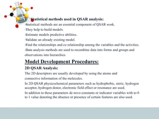 • Statistical methods used in QSAR analysis:
—
Statistical methods are an essential component of QSAR work.
—
They help to build models.
—
Estimate models predictive abilities.
—
Validate an already existing model.
—
Find the relationships and co relationship among the variables and the activities.
—
Data analysis methods are used to recombine data into forms and groups and
observations into hierarchies
Model Development Procedures:
2D QSAR Analysis:
The 2D descriptors are usually developed by using the atoms and
connective information of the molecules.
In 2D QSAR physicochemical parameters such as hydrophobic, steric, hydrogen
acceptor, hydrogen donor, electronic field effect or resonance are used.
In addition to these parameters de novo constants or indicator variables with to 0
to 1 value denoting the absence or presence of certain features are also used.
 
