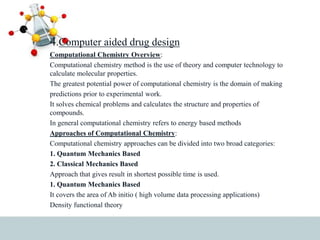 4.Computer aided drug design
Computational Chemistry Overview:
Computational chemistry method is the use of theory and computer technology to
calculate molecular properties.
The greatest potential power of computational chemistry is the domain of making
predictions prior to experimental work.
It solves chemical problems and calculates the structure and properties of
compounds.
In general computational chemistry refers to energy based methods
Approaches of Computational Chemistry:
Computational chemistry approaches can be divided into two broad categories:
1. Quantum Mechanics Based
2. Classical Mechanics Based
Approach that gives result in shortest possible time is used.
1. Quantum Mechanics Based
It covers the area of Ab initio ( high volume data processing applications)
Density functional theory
 