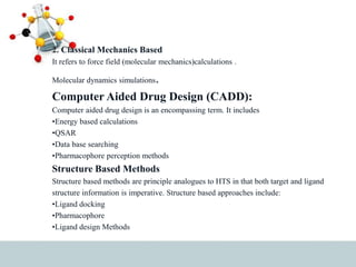 2. Classical Mechanics Based
It refers to force field (molecular mechanics)calculations .
Molecular dynamics simulations.
Computer Aided Drug Design (CADD):
Computer aided drug design is an encompassing term. It includes
•Energy based calculations
•QSAR
•Data base searching
•Pharmacophore perception methods
Structure Based Methods
Structure based methods are principle analogues to HTS in that both target and ligand
structure information is imperative. Structure based approaches include:
•Ligand docking
•Pharmacophore
•Ligand design Methods
 
