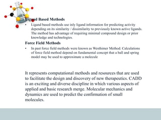 Ligand Based Methods
• Ligand based methods use inly ligand information for predicting activity
depending on its similarity / dissimilarity to previously known active ligands.
The method has advantage of requiring minimal compound design or prior
knowledge and technologies.
Force Field Methods
• In past force field methods were known as Westhimer Method. Calculations
of force field method depend on fundamental concept that a ball and spring
model may be used to approximate a molecule
It represents computational methods and resources that are used
to facilitate the design and discovery of new therapeutics. CADD
is an exciting and diverse discipline in which various aspects of
applied and basic research merge. Molecular mechanics and
dynamics are used to predict the confirmation of small
molecules.
 