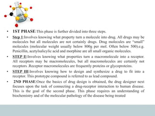 • 1ST PHASE:This phase is further divided into three steps.
• Step 1:Involves knowing what property turn a molecule into drug. All drugs may be
molecules but all molecules are not certainly drugs. Drug molecules are “small”
molecules (molecular weight usually below 800g per mol. Often below 500).e.g.
Penicillin, acetylsalicylic acid and morphine are all small organic molecules.
• STEP II:Involves knowing what properties turn a macromolecule into a receptor.
All receptors may be macromolecules, but all macromolecules are certainly not
receptors .Receptor macromolecules are frequently proteins or glycoproteins.
• STEP III:Involves knowing how to design and synthesize a drug to fit into a
receptor. This prototype compound is referred to as lead compound.
• 2ND PHASE:Once the basics of drug design is obtained, the drug designer next
focuses upon the task of connecting a drug-receptor interaction to human disease.
This is the goal of the second phase. This phase requires an understanding of
biochemistry and of the molecular pathology of the disease being treated
 