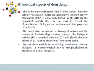 Theoretical aspects of drug design
• This is the non experimental study of drug design. Structure
activity relationship (SAR) and quantitative structure activity
relationship (QSAR) collectivity known as Q(SAR) are the
theoretical models that can be used to predict the
physiochemical, biological and environmental fate properties
of molecules.
• The quantitative aspects of the biological activity and the
mathematical relationships existing be-tween the biological
activity (BA), chemical structure (C) and physicochemical
properties (P) must be under-stood for the drug design.
• Aim of these models is to develop correlations between
biological or pharmacological activity and physiochemical
properties of a set of molecules.
 
