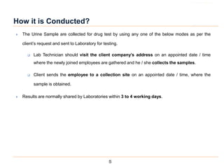 5
How it is Conducted?
 The Urine Sample are collected for drug test by using any one of the below modes as per the
client’s request and sent to Laboratory for testing.
 Lab Technician should visit the client company’s address on an appointed date / time
where the newly joined employees are gathered and he / she collects the samples.
 Client sends the employee to a collection site on an appointed date / time, where the
sample is obtained.
 Results are normally shared by Laboratories within 3 to 4 working days.
 
