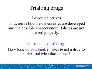 Trialling drugs Lesson objectives To describe how new medicines are developed and the possible consequences if drugs are not tested properly. List some medical drugs.  How long  do you think  it takes to get a drug to market and what does it cost?  