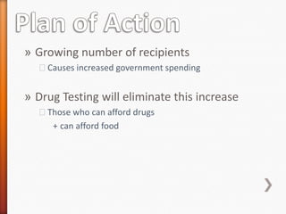 » Growing number of recipients
  ˃Causes increased government spending


» Drug Testing will eliminate this increase
  ˃Those who can afford drugs
    + can afford food
 
