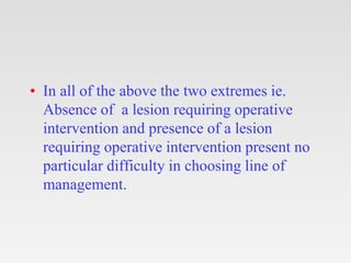 • In all of the above the two extremes ie.
Absence of a lesion requiring operative
intervention and presence of a lesion
r...