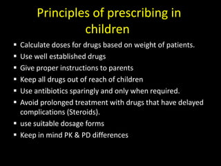 Principles of prescribing in
children
 Calculate doses for drugs based on weight of patients.
 Use well established drugs
 Give proper instructions to parents
 Keep all drugs out of reach of children
 Use antibiotics sparingly and only when required.
 Avoid prolonged treatment with drugs that have delayed
complications (Steroids).
 use suitable dosage forms
 Keep in mind PK & PD differences
 