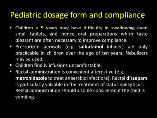 Pediatric dosage form and compliance
 Children < 5 years may have difficulty in swallowing even
small tablets, and hence oral preparations which taste
pleasant are often necessary to improve compliance.
 Pressurized aerosols (e.g. salbutamol inhaler) are only
practicable in children over the age of ten years. Nebulizers
may be used.
 Children find iv infusions uncomfortable.
 Rectal administration is convenient alternative (e.g.
metronidazole to treat anaerobic infections). Rectal diazepam
is particularly valuable in the treatment of status epilepticus.
Rectal administration should also be considered if the child is
vomiting.
 