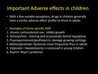 Important Adverse effects in children
• With a few notable exceptions, drugs in children generally
have a similar adverse effect profile to those in adults.
• Examples of Some specific ADR
1. chronic corticosteroid use: inhibit growth
2. Tetracyclines : staining and occasionally dental hypoplasia
3. Fluoroquinolone(ciprofloxacin): damage growing cartilage
4. Metoclopramide: Dystonias more frequently than in adults
5. Valproate : hepatotoxicity is increased in young children
6. Aspirin: Reye’s syndrome
 