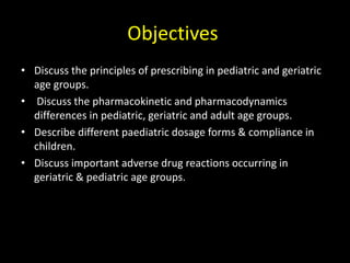 Objectives
• Discuss the principles of prescribing in pediatric and geriatric
age groups.
• Discuss the pharmacokinetic and pharmacodynamics
differences in pediatric, geriatric and adult age groups.
• Describe different paediatric dosage forms & compliance in
children.
• Discuss important adverse drug reactions occurring in
geriatric & pediatric age groups.
 