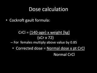 Dose calculation
• Cockroft gault formula:
– For females multiply above value by 0.85
• Corrected dose = Normal dose x pt CrCl
Normal CrCl
CrCl = (140-age) x weight [kg]
(sCr x 72)
 