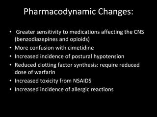 Pharmacodynamic Changes:
• Greater sensitivity to medications affecting the CNS
(benzodiazepines and opioids)
• More confusion with cimetidine
• Increased incidence of postural hypotension
• Reduced clotting factor synthesis: require reduced
dose of warfarin
• Increased toxicity from NSAIDS
• Increased incidence of allergic reactions
 