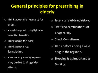 General principles for prescribing in
elderly
o Think about the necessity for
drugs.
o Avoid drugs with negligible or
doubtful benefits.
o Think about the dose.
o Think about drug
formulation.
o Assume any new symptoms
may be due to drug side-
effects.
o Take a careful drug history.
o Use fixed combinations of
drugs rarely.
o Check Compliance.
o Think before adding a new
drug to the regimen.
o Stopping is as important as
Starting.
 