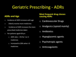 Geriatric Prescribing - ADRs
ADRs and Age
o Incidence of ADR increases with age
o Elderly receive more medicines
o Incidence of ADR increases the more
prescribed medicines taken
o For patients aged>50 yrs
o ADR rates – 5% for 1 or 2
medicines
o Increased to 20% when >5
medicines
Most frequent drug classes
causing ADRs
o Cardiovascular Drugs
o Analgesics (opioid mainly)
o Antibiotics
o Hypoglycemic agents
o Psychotropic agents
o Anticoagulants
 
