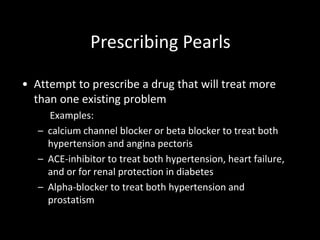 • Attempt to prescribe a drug that will treat more
than one existing problem
Examples:
– calcium channel blocker or beta blocker to treat both
hypertension and angina pectoris
– ACE-inhibitor to treat both hypertension, heart failure,
and or for renal protection in diabetes
– Alpha-blocker to treat both hypertension and
prostatism
Prescribing Pearls
 