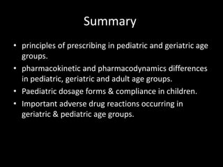 Summary
• principles of prescribing in pediatric and geriatric age
groups.
• pharmacokinetic and pharmacodynamics differences
in pediatric, geriatric and adult age groups.
• Paediatric dosage forms & compliance in children.
• Important adverse drug reactions occurring in
geriatric & pediatric age groups.
 