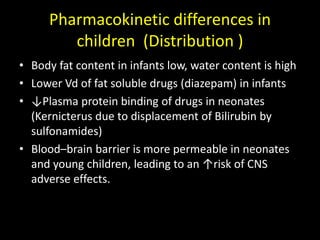 • Body fat content in infants low, water content is high
• Lower Vd of fat soluble drugs (diazepam) in infants
• ↓Plasma protein binding of drugs in neonates
(Kernicterus due to displacement of Bilirubin by
sulfonamides)
• Blood–brain barrier is more permeable in neonates
and young children, leading to an ↑risk of CNS
adverse effects.
Pharmacokinetic differences in
children (Distribution )
 