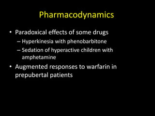 Pharmacodynamics
• Paradoxical effects of some drugs
– Hyperkinesia with phenobarbitone
– Sedation of hyperactive children with
amphetamine
• Augmented responses to warfarin in
prepubertal patients
 