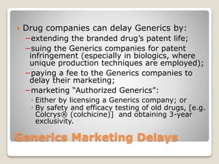 Generics Marketing Delays
 Drug companies can delay Generics by:
−extending the branded drug’s patent life;
−suing the Generics companies for patent
infringement (especially in biologics, where
unique production techniques are employed);
−paying a fee to the Generics companies to
delay their marketing;
−marketing “Authorized Generics”:
 Either by licensing a Generics company; or
 By safety and efficacy testing of old drugs, [e.g.
Colcrys® (colchicine)] and obtaining 3-year
exclusivity.
 