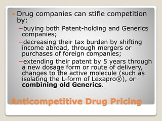 Anticompetitive Drug Pricing
 Drug companies can stifle competition
by:
−buying both Patent-holding and Generics
companies;
−decreasing their tax burden by shifting
income abroad, through mergers or
purchases of foreign companies;
−extending their patent by 5 years through
a new dosage form or route of delivery,
changes to the active molecule (such as
isolating the L-form of Lexapro®), or
combining old Generics.
 