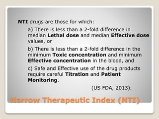 Narrow Therapeutic Index (NTI)
NTI drugs are those for which:
a) There is less than a 2-fold difference in
median Lethal dose and median Effective dose
values, or
b) There is less than a 2-fold difference in the
minimum Toxic concentration and minimum
Effective concentration in the blood, and
c) Safe and Effective use of the drug products
require careful Titration and Patient
Monitoring.
(US FDA, 2013).
 