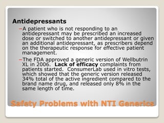 Safety Problems with NTI Generics
Antidepressants
−A patient who is not responding to an
antidepressant may be prescribed an increased
dose or switched to another antidepressant or given
an additional antidepressant, as prescribers depend
on the therapeutic response for effective patient
management.
−The FDA approved a generic version of Wellbutrin
XL in 2006. Lack of efficacy complaints from
patients started. ConsumerLab used in vitro tests,
which showed that the generic version released
34% total of the active ingredient compared to the
brand name drug, and released only 8% in the
same length of time.
 
